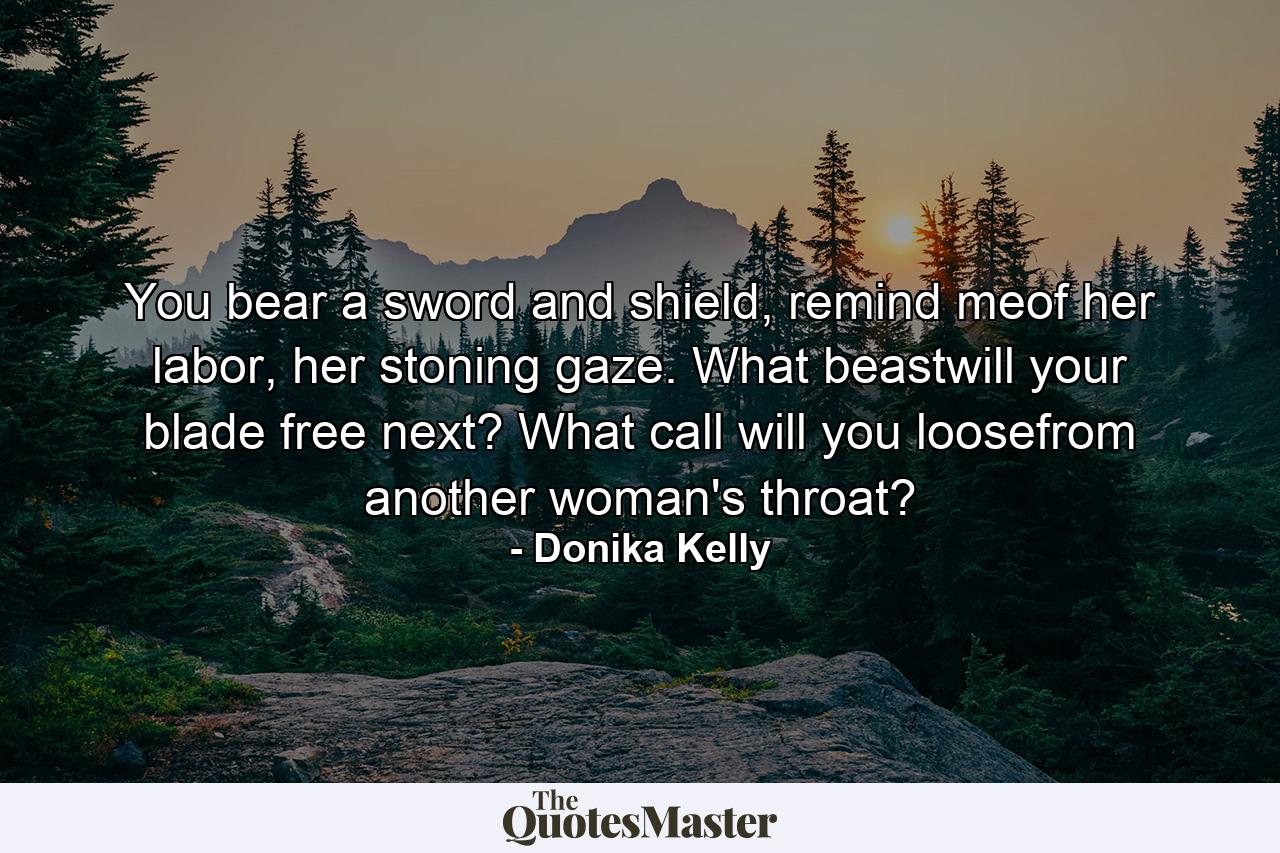 You bear a sword and shield, remind meof her labor, her stoning gaze. What beastwill your blade free next? What call will you loosefrom another woman's throat? - Quote by Donika Kelly