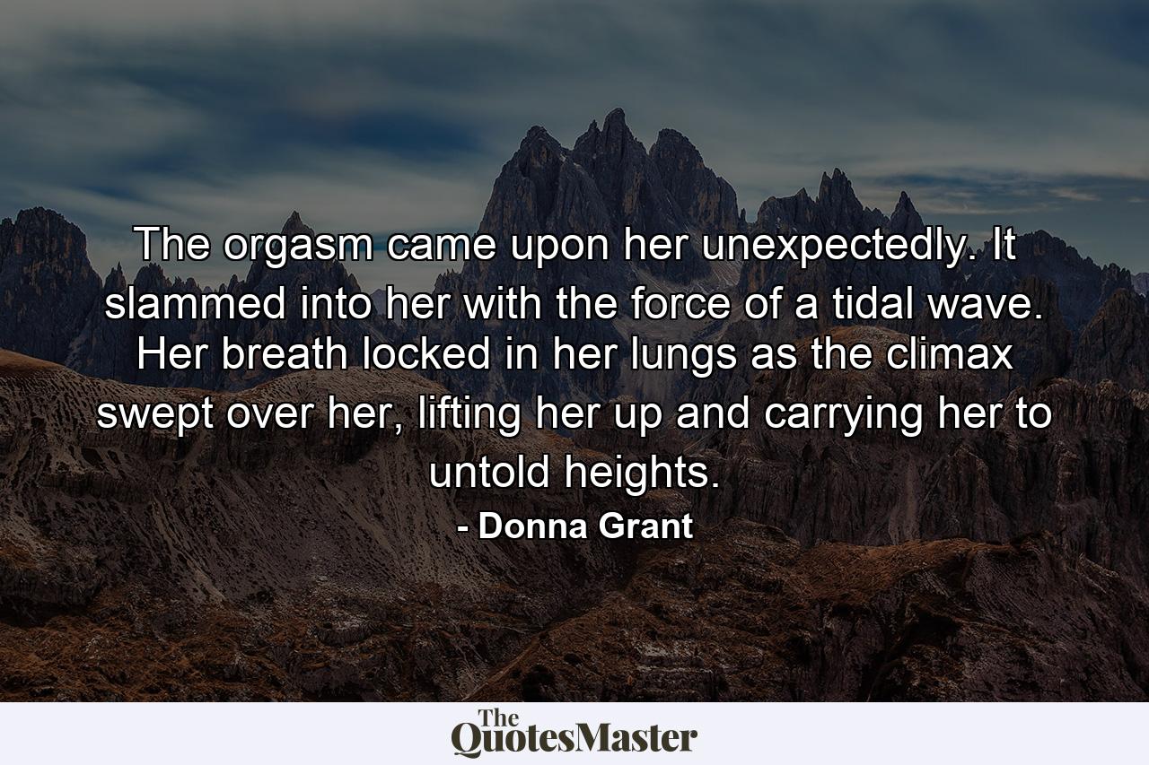 The orgasm came upon her unexpectedly. It slammed into her with the force of a tidal wave. Her breath locked in her lungs as the climax swept over her, lifting her up and carrying her to untold heights. - Quote by Donna Grant