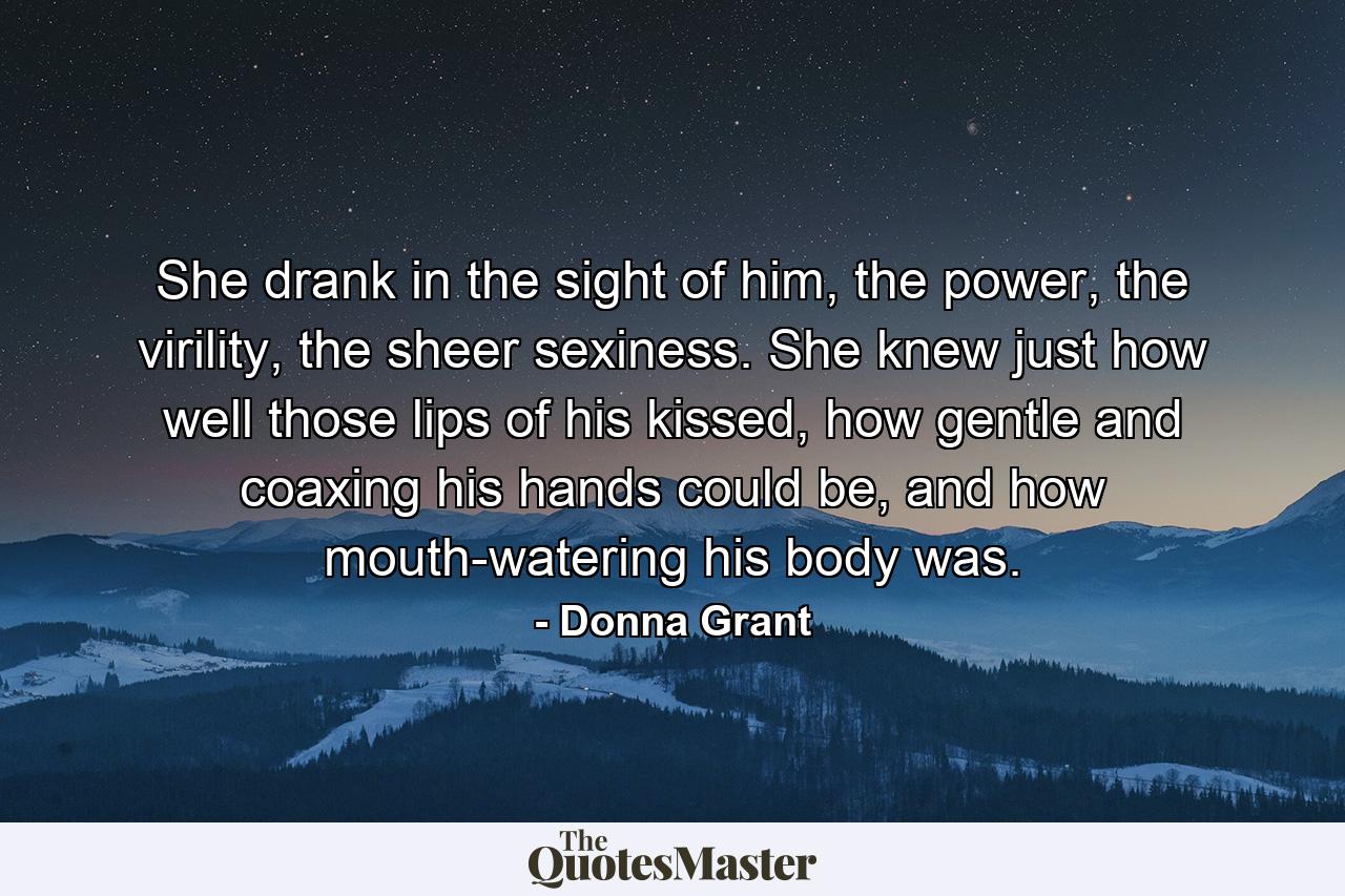 She drank in the sight of him, the power, the virility, the sheer sexiness. She knew just how well those lips of his kissed, how gentle and coaxing his hands could be, and how mouth-watering his body was. - Quote by Donna Grant