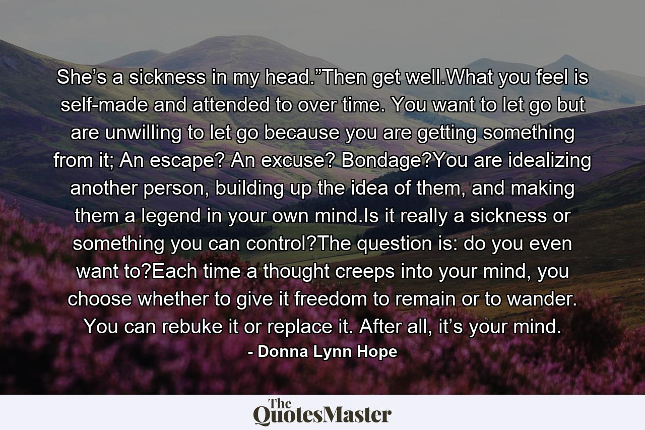 She’s a sickness in my head.”Then get well.What you feel is self-made and attended to over time. You want to let go but are unwilling to let go because you are getting something from it; An escape? An excuse? Bondage?You are idealizing another person, building up the idea of them, and making them a legend in your own mind.Is it really a sickness or something you can control?The question is: do you even want to?Each time a thought creeps into your mind, you choose whether to give it freedom to remain or to wander. You can rebuke it or replace it. After all, it’s your mind. - Quote by Donna Lynn Hope