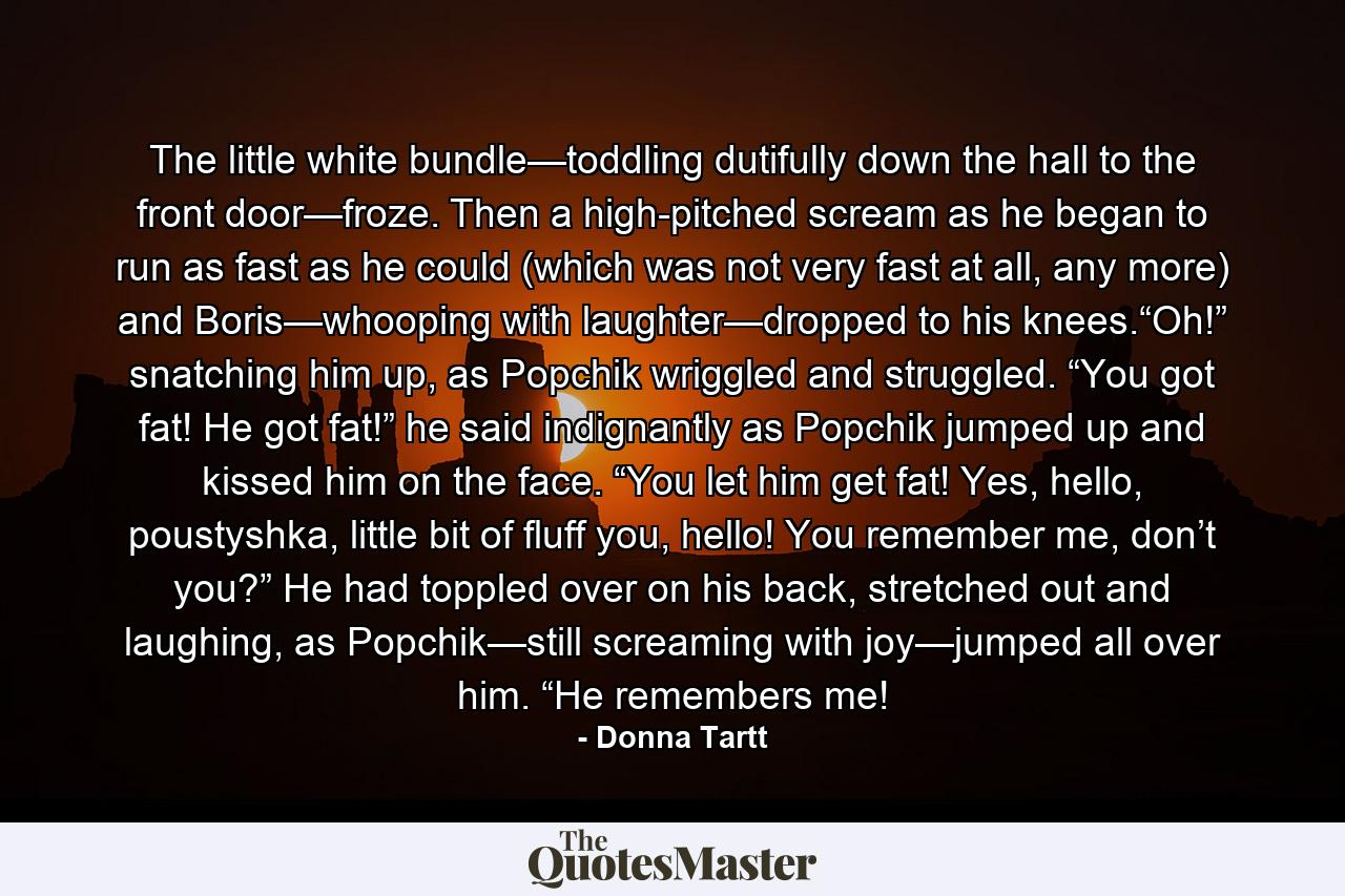 The little white bundle—toddling dutifully down the hall to the front door—froze. Then a high-pitched scream as he began to run as fast as he could (which was not very fast at all, any more) and Boris—whooping with laughter—dropped to his knees.“Oh!” snatching him up, as Popchik wriggled and struggled. “You got fat! He got fat!” he said indignantly as Popchik jumped up and kissed him on the face. “You let him get fat! Yes, hello, poustyshka, little bit of fluff you, hello! You remember me, don’t you?” He had toppled over on his back, stretched out and laughing, as Popchik—still screaming with joy—jumped all over him. “He remembers me! - Quote by Donna Tartt