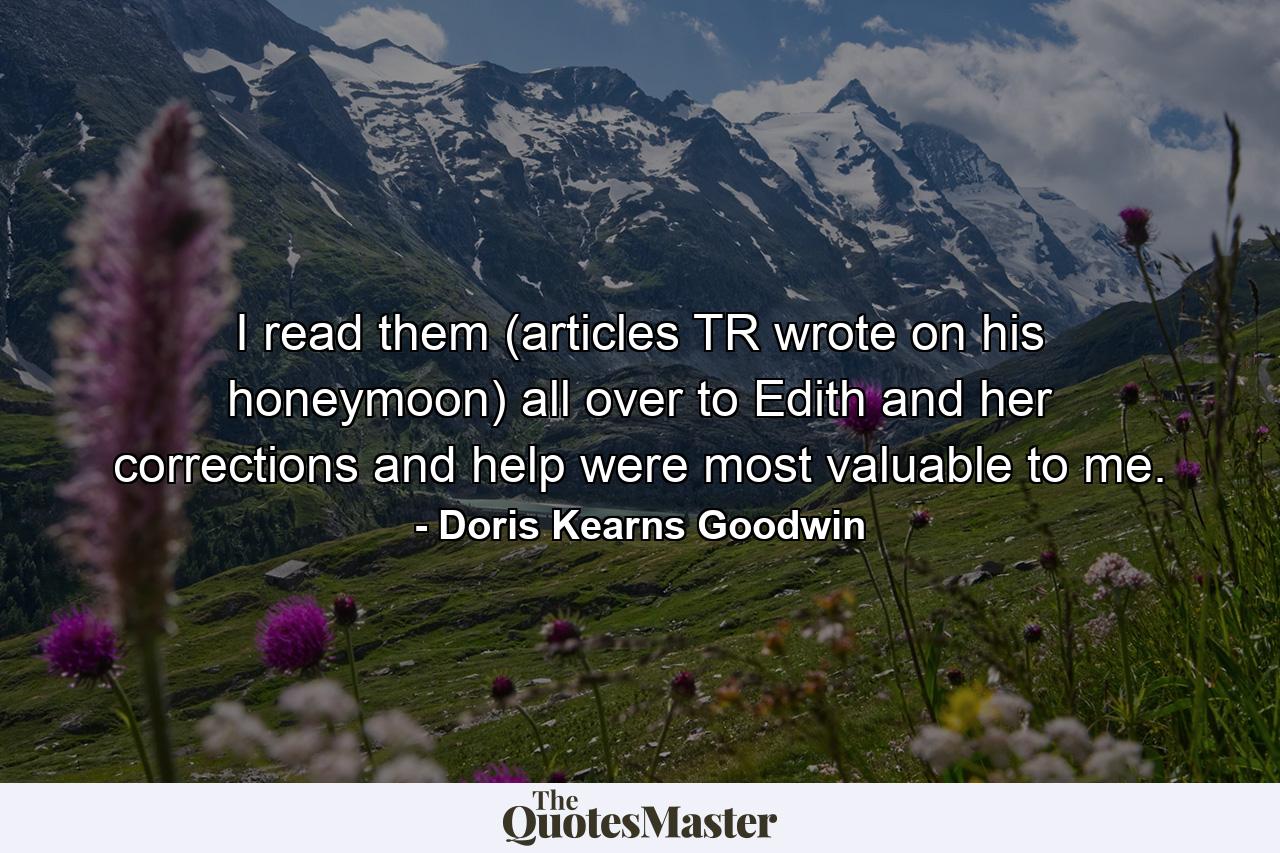 I read them (articles TR wrote on his honeymoon) all over to Edith and her corrections and help were most valuable to me. - Quote by Doris Kearns Goodwin