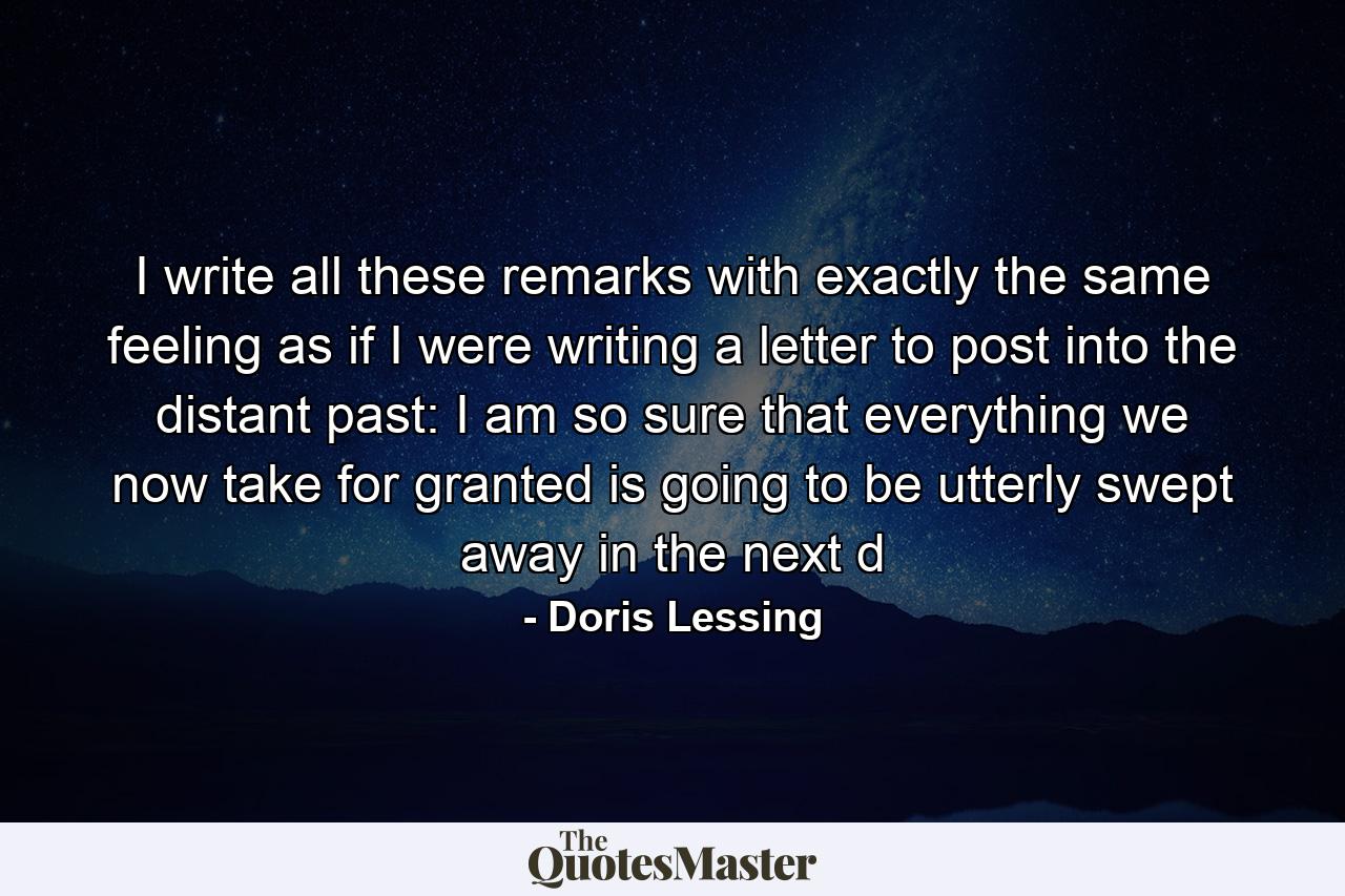 I write all these remarks with exactly the same feeling as if I were writing a letter to post into the distant past: I am so sure that everything we now take for granted is going to be utterly swept away in the next d - Quote by Doris Lessing