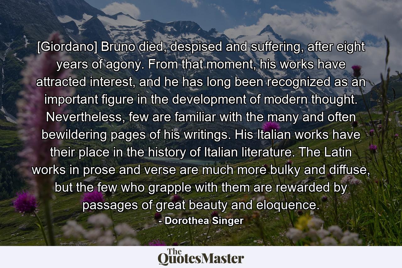 [Giordano] Bruno died, despised and suffering, after eight years of agony. From that moment, his works have attracted interest, and he has long been recognized as an important figure in the development of modern thought. Nevertheless, few are familiar with the many and often bewildering pages of his writings. His Italian works have their place in the history of Italian literature. The Latin works in prose and verse are much more bulky and diffuse, but the few who grapple with them are rewarded by passages of great beauty and eloquence. - Quote by Dorothea Singer