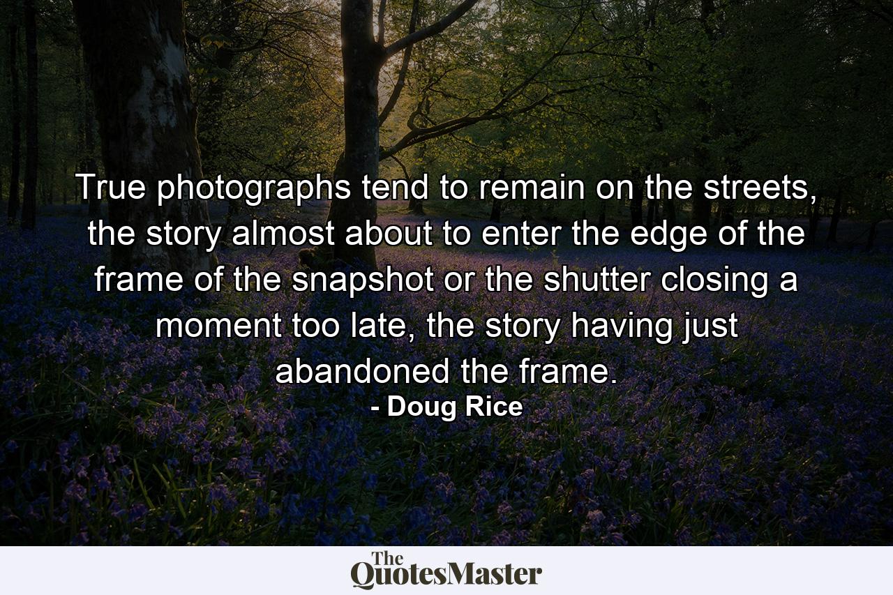 True photographs tend to remain on the streets, the story almost about to enter the edge of the frame of the snapshot or the shutter closing a moment too late, the story having just abandoned the frame. - Quote by Doug Rice