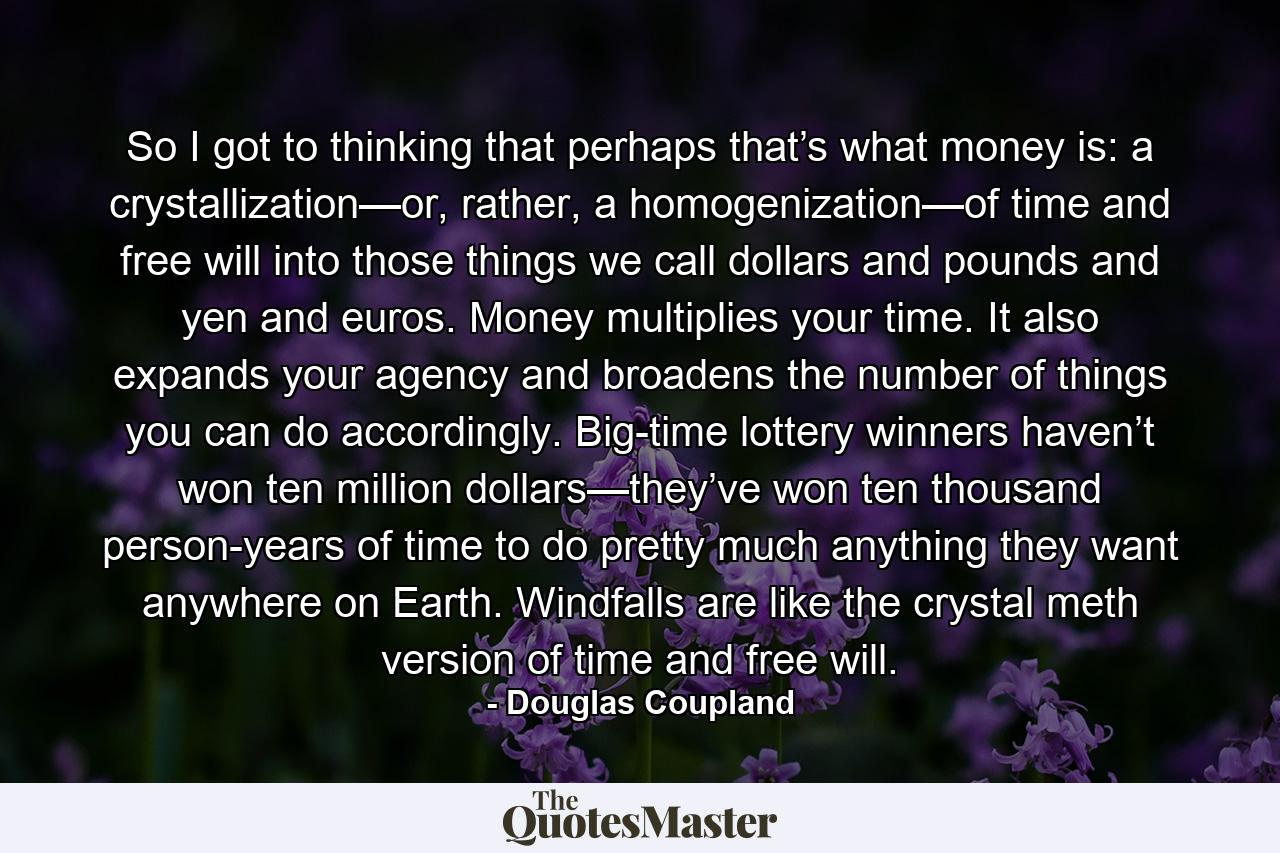 So I got to thinking that perhaps that’s what money is: a crystallization—or, rather, a homogenization—of time and free will into those things we call dollars and pounds and yen and euros. Money multiplies your time. It also expands your agency and broadens the number of things you can do accordingly. Big-time lottery winners haven’t won ten million dollars—they’ve won ten thousand person-years of time to do pretty much anything they want anywhere on Earth. Windfalls are like the crystal meth version of time and free will. - Quote by Douglas Coupland