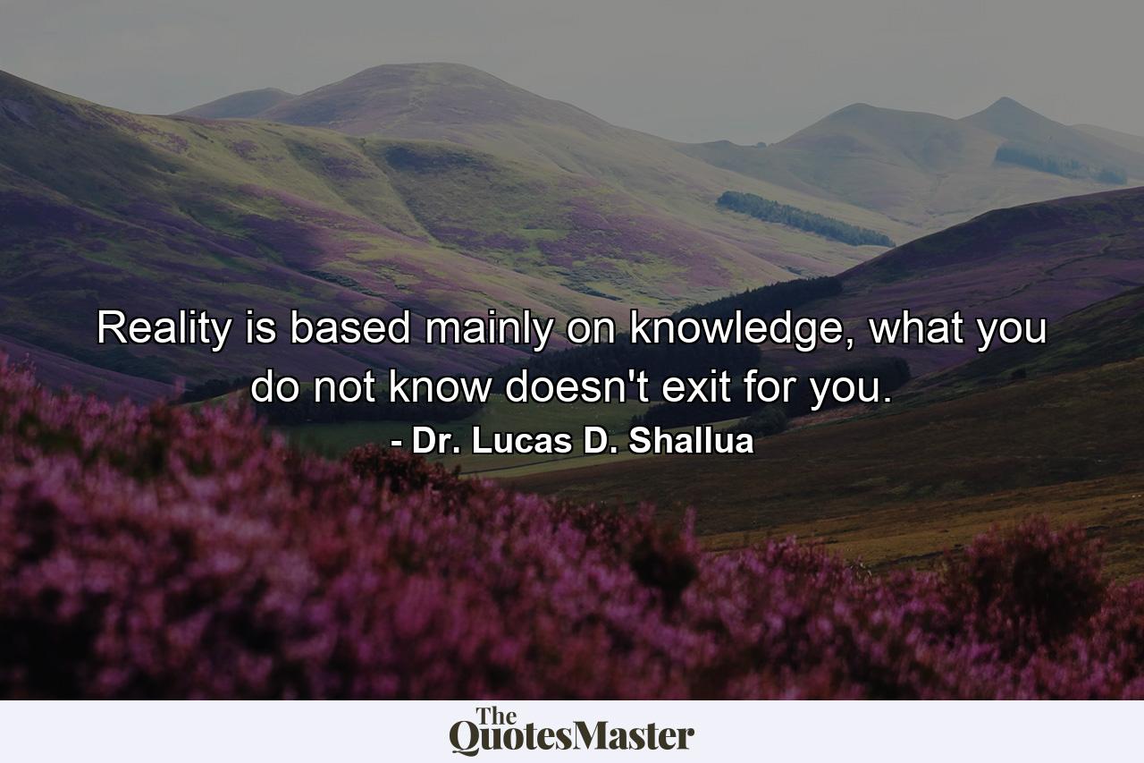 Reality is based mainly on knowledge, what you do not know doesn't exit for you. - Quote by Dr. Lucas D. Shallua