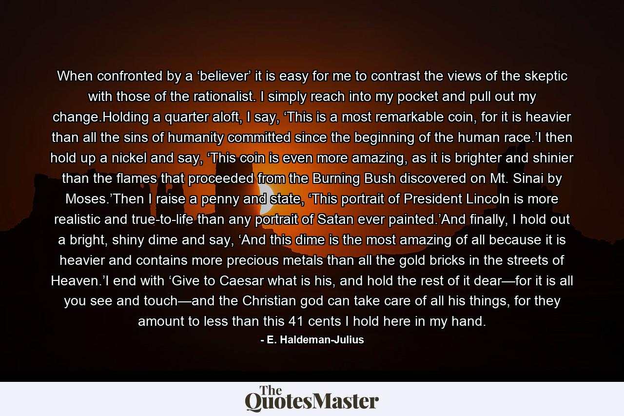 When confronted by a ‘believer’ it is easy for me to contrast the views of the skeptic with those of the rationalist. I simply reach into my pocket and pull out my change.Holding a quarter aloft, I say, ‘This is a most remarkable coin, for it is heavier than all the sins of humanity committed since the beginning of the human race.’I then hold up a nickel and say, ‘This coin is even more amazing, as it is brighter and shinier than the flames that proceeded from the Burning Bush discovered on Mt. Sinai by Moses.’Then I raise a penny and state, ‘This portrait of President Lincoln is more realistic and true-to-life than any portrait of Satan ever painted.’And finally, I hold out a bright, shiny dime and say, ‘And this dime is the most amazing of all because it is heavier and contains more precious metals than all the gold bricks in the streets of Heaven.’I end with ‘Give to Caesar what is his, and hold the rest of it dear—for it is all you see and touch—and the Christian god can take care of all his things, for they amount to less than this 41 cents I hold here in my hand. - Quote by E. Haldeman-Julius