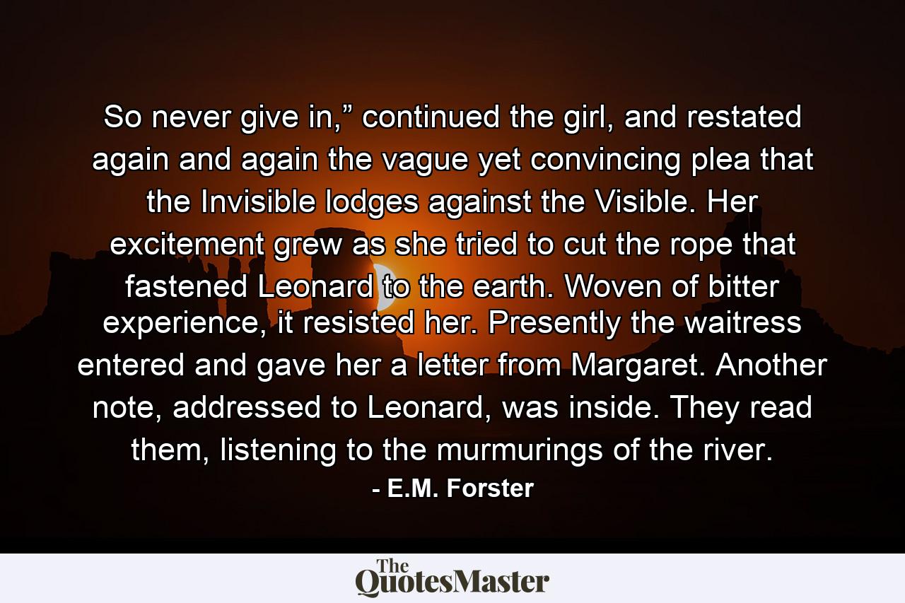 So never give in,” continued the girl, and restated again and again the vague yet convincing plea that the Invisible lodges against the Visible. Her excitement grew as she tried to cut the rope that fastened Leonard to the earth. Woven of bitter experience, it resisted her. Presently the waitress entered and gave her a letter from Margaret. Another note, addressed to Leonard, was inside. They read them, listening to the murmurings of the river. - Quote by E.M. Forster