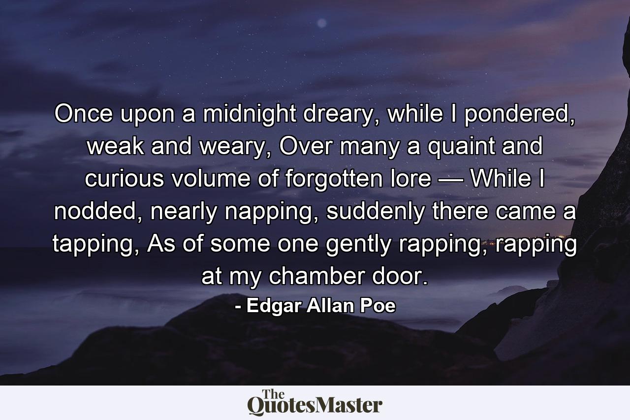 Once upon a midnight dreary, while I pondered, weak and weary, Over many a quaint and curious volume of forgotten lore — While I nodded, nearly napping, suddenly there came a tapping, As of some one gently rapping, rapping at my chamber door. - Quote by Edgar Allan Poe