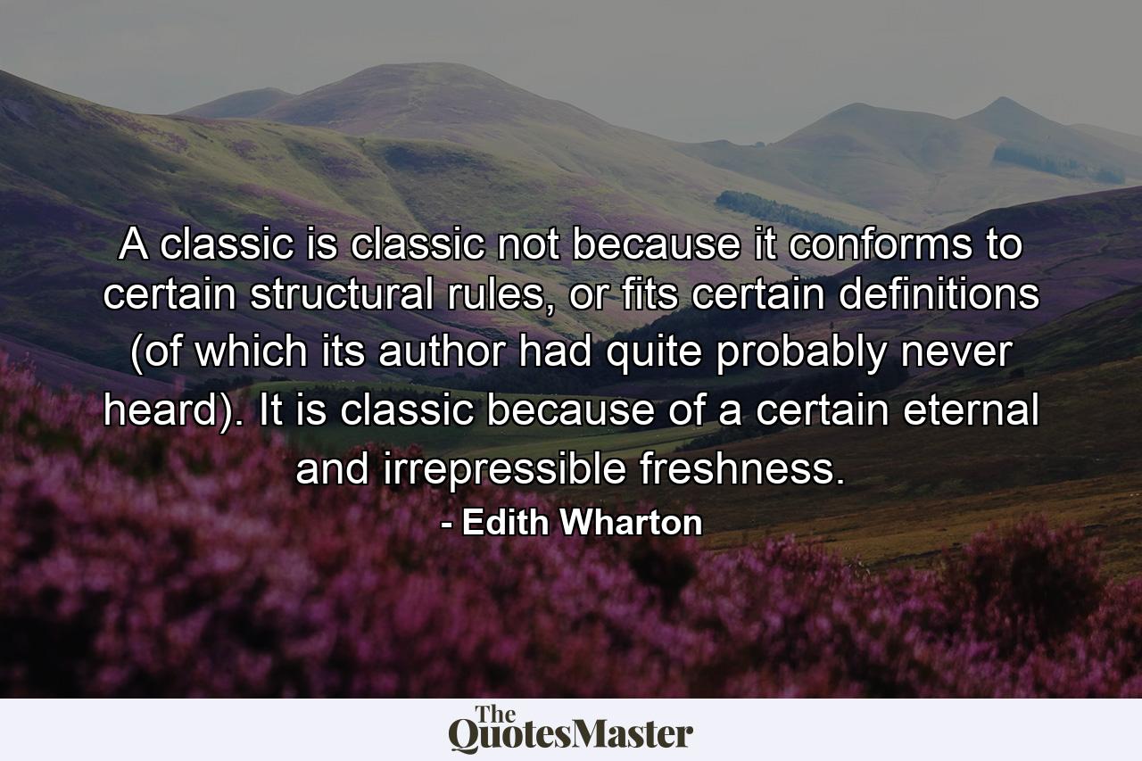 A classic is classic not because it conforms to certain structural rules, or fits certain definitions (of which its author had quite probably never heard). It is classic because of a certain eternal and irrepressible freshness. - Quote by Edith Wharton