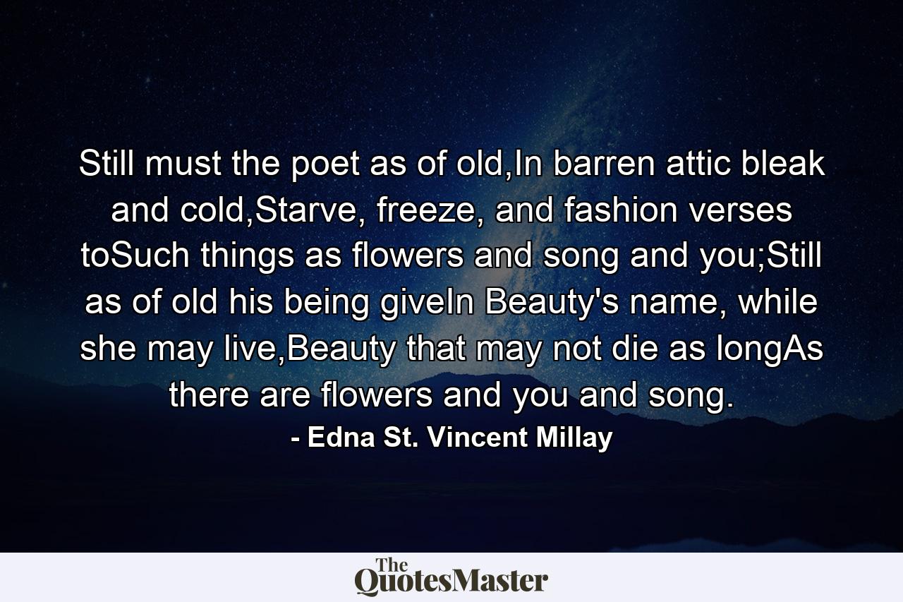 Still must the poet as of old,In barren attic bleak and cold,Starve, freeze, and fashion verses toSuch things as flowers and song and you;Still as of old his being giveIn Beauty's name, while she may live,Beauty that may not die as longAs there are flowers and you and song. - Quote by Edna St. Vincent Millay