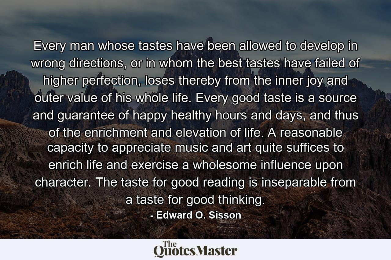 Every man whose tastes have been allowed to develop in wrong directions, or in whom the best tastes have failed of higher perfection, loses thereby from the inner joy and outer value of his whole life. Every good taste is a source and guarantee of happy healthy hours and days, and thus of the enrichment and elevation of life. A reasonable capacity to appreciate music and art quite suffices to enrich life and exercise a wholesome influence upon character. The taste for good reading is inseparable from a taste for good thinking. - Quote by Edward O. Sisson