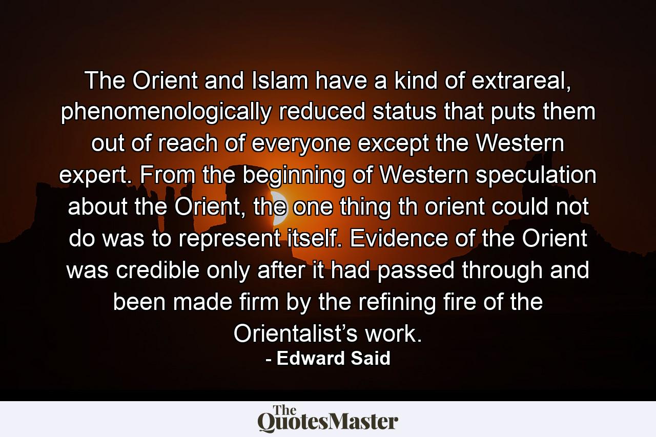 The Orient and Islam have a kind of extrareal, phenomenologically reduced status that puts them out of reach of everyone except the Western expert. From the beginning of Western speculation about the Orient, the one thing th orient could not do was to represent itself. Evidence of the Orient was credible only after it had passed through and been made firm by the refining fire of the Orientalist’s work. - Quote by Edward Said