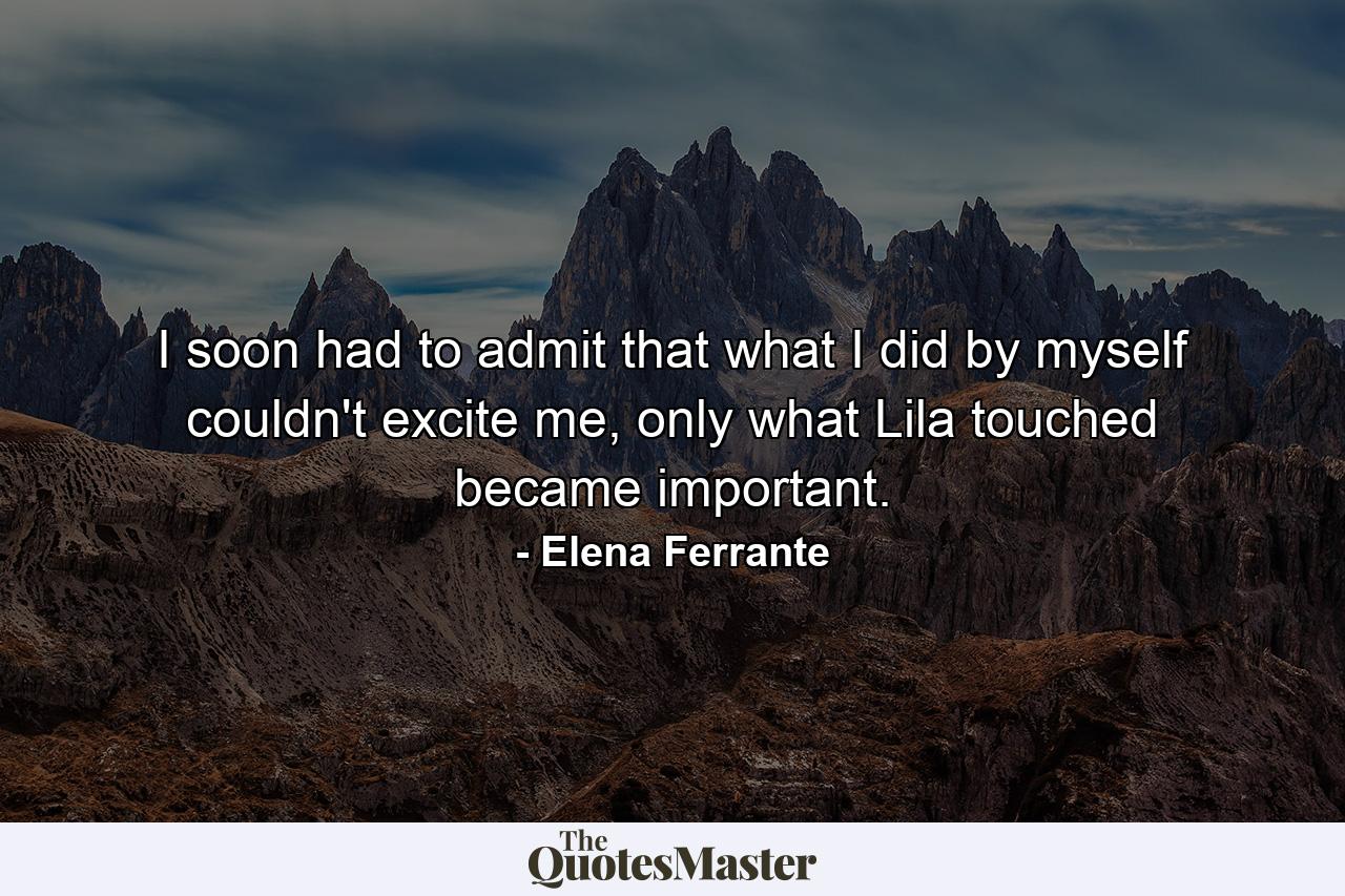 I soon had to admit that what I did by myself couldn't excite me, only what Lila touched became important. - Quote by Elena Ferrante