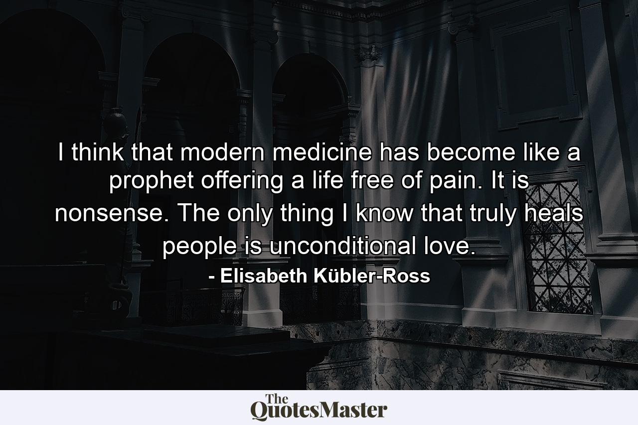 I think that modern medicine has become like a prophet offering a life free of pain. It is nonsense. The only thing I know that truly heals people is unconditional love. - Quote by Elisabeth Kübler-Ross