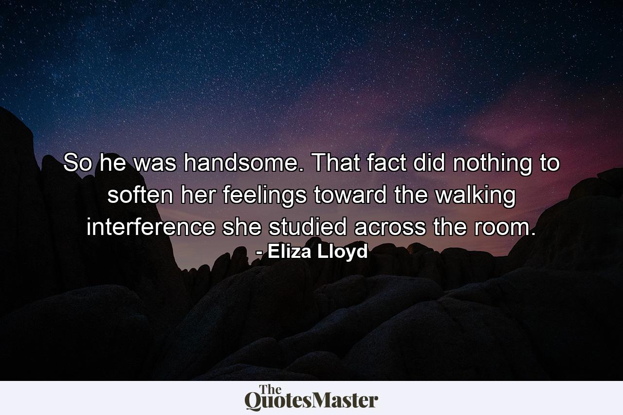 So he was handsome. That fact did nothing to soften her feelings toward the walking interference she studied across the room. - Quote by Eliza Lloyd