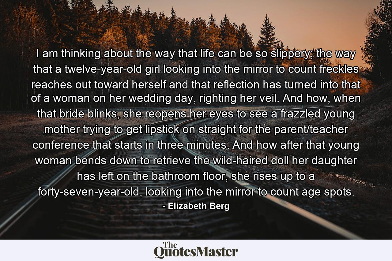 I am thinking about the way that life can be so slippery; the way that a twelve-year-old girl looking into the mirror to count freckles reaches out toward herself and that reflection has turned into that of a woman on her wedding day, righting her veil. And how, when that bride blinks, she reopens her eyes to see a frazzled young mother trying to get lipstick on straight for the parent/teacher conference that starts in three minutes. And how after that young woman bends down to retrieve the wild-haired doll her daughter has left on the bathroom floor, she rises up to a forty-seven-year-old, looking into the mirror to count age spots. - Quote by Elizabeth Berg