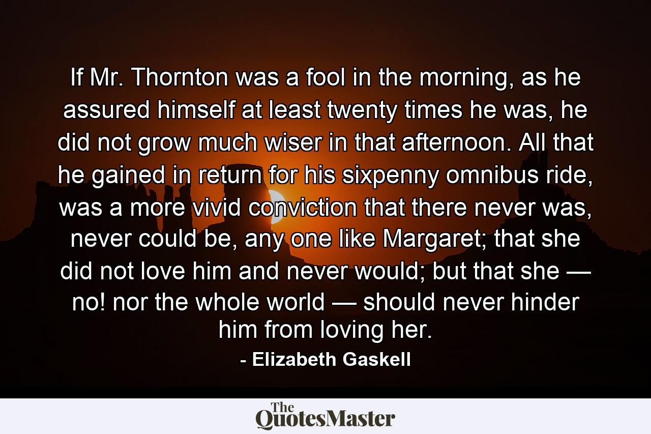 If Mr. Thornton was a fool in the morning, as he assured himself at least twenty times he was, he did not grow much wiser in that afternoon. All that he gained in return for his sixpenny omnibus ride, was a more vivid conviction that there never was, never could be, any one like Margaret; that she did not love him and never would; but that she — no! nor the whole world — should never hinder him from loving her. - Quote by Elizabeth Gaskell