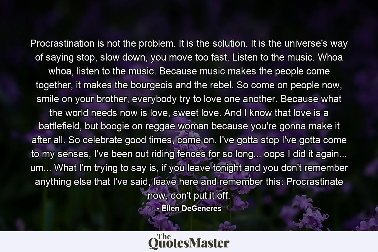 Procrastination is not the problem. It is the solution. It is the universe's way of saying stop, slow down, you move too fast. Listen to the music. Whoa whoa, listen to the music. Because music makes the people come together, it makes the bourgeois and the rebel. So come on people now, smile on your brother, everybody try to love one another. Because what the world needs now is love, sweet love. And I know that love is a battlefield, but boogie on reggae woman because you're gonna make it after all. So celebrate good times, come on. I've gotta stop I've gotta come to my senses, I've been out riding fences for so long... oops I did it again... um... What I'm trying to say is, if you leave tonight and you don't remember anything else that I've said, leave here and remember this: Procrastinate now, don't put it off. - Quote by Ellen DeGeneres