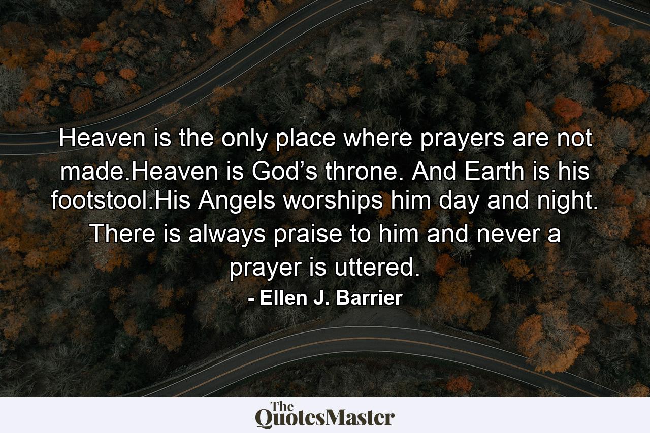 Heaven is the only place where prayers are not made.Heaven is God’s throne. And Earth is his footstool.His Angels worships him day and night. There is always praise to him and never a prayer is uttered. - Quote by Ellen J. Barrier