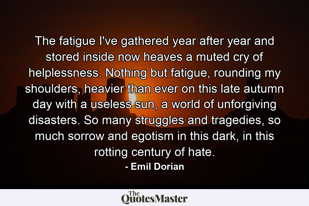 The fatigue I've gathered year after year and stored inside now heaves a muted cry of helplessness. Nothing but fatigue, rounding my shoulders, heavier than ever on this late autumn day with a useless sun, a world of unforgiving disasters. So many struggles and tragedies, so much sorrow and egotism in this dark, in this rotting century of hate. - Quote by Emil Dorian