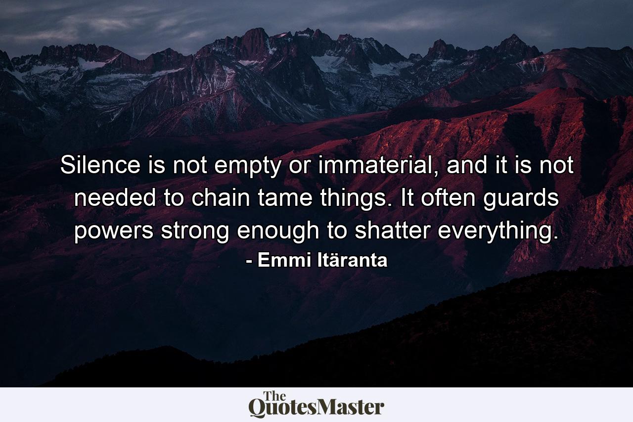 Silence is not empty or immaterial, and it is not needed to chain tame things. It often guards powers strong enough to shatter everything. - Quote by Emmi Itäranta