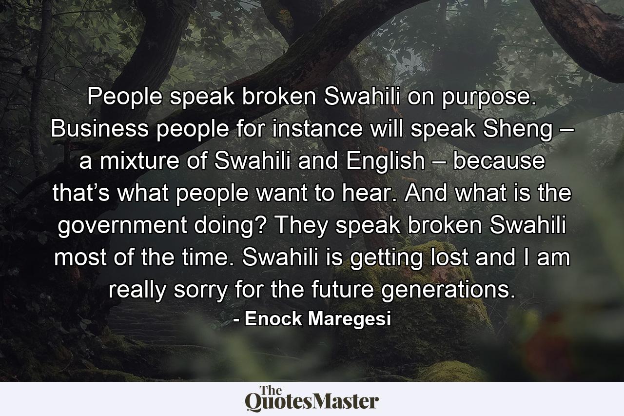 People speak broken Swahili on purpose. Business people for instance will speak Sheng – a mixture of Swahili and English – because that’s what people want to hear. And what is the government doing? They speak broken Swahili most of the time. Swahili is getting lost and I am really sorry for the future generations. - Quote by Enock Maregesi