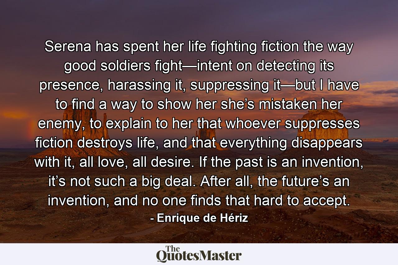 Serena has spent her life fighting fiction the way good soldiers fight—intent on detecting its presence, harassing it, suppressing it—but I have to find a way to show her she’s mistaken her enemy, to explain to her that whoever suppresses fiction destroys life, and that everything disappears with it, all love, all desire. If the past is an invention, it’s not such a big deal. After all, the future’s an invention, and no one finds that hard to accept. - Quote by Enrique de Hériz