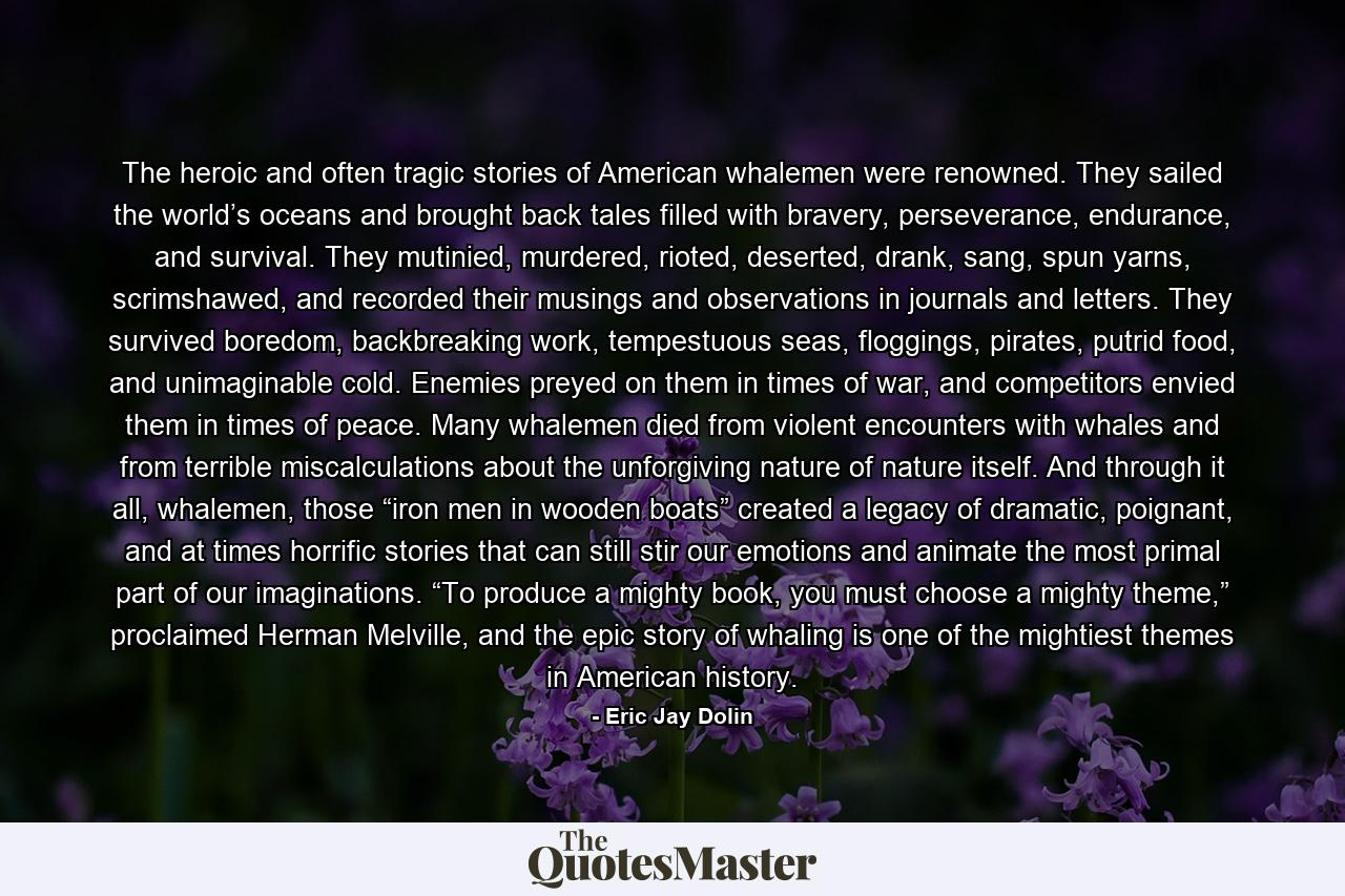 The heroic and often tragic stories of American whalemen were renowned. They sailed the world’s oceans and brought back tales filled with bravery, perseverance, endurance, and survival. They mutinied, murdered, rioted, deserted, drank, sang, spun yarns, scrimshawed, and recorded their musings and observations in journals and letters. They survived boredom, backbreaking work, tempestuous seas, floggings, pirates, putrid food, and unimaginable cold. Enemies preyed on them in times of war, and competitors envied them in times of peace. Many whalemen died from violent encounters with whales and from terrible miscalculations about the unforgiving nature of nature itself. And through it all, whalemen, those “iron men in wooden boats” created a legacy of dramatic, poignant, and at times horrific stories that can still stir our emotions and animate the most primal part of our imaginations. “To produce a mighty book, you must choose a mighty theme,” proclaimed Herman Melville, and the epic story of whaling is one of the mightiest themes in American history. - Quote by Eric Jay Dolin