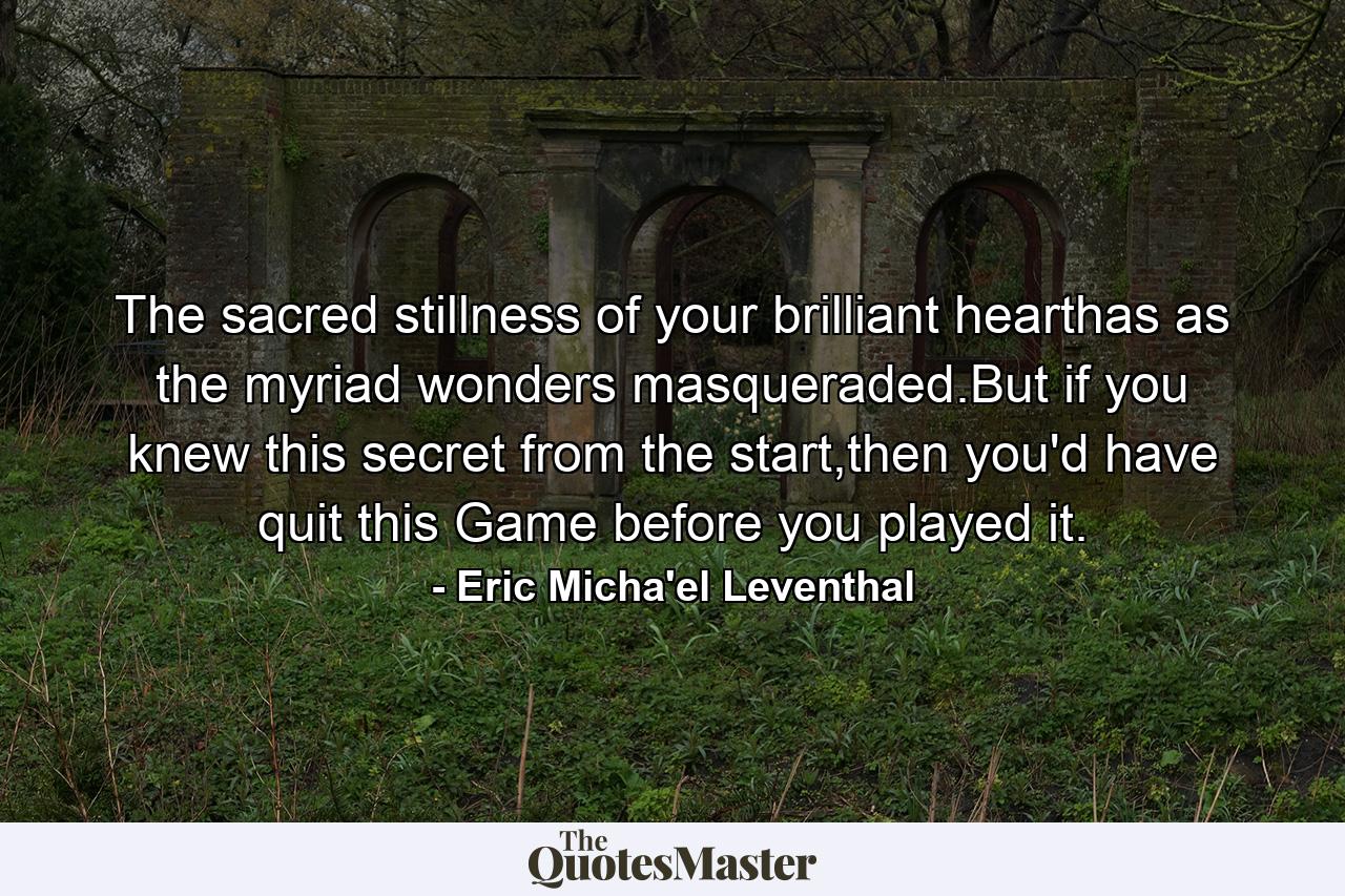 The sacred stillness of your brilliant hearthas as the myriad wonders masqueraded.But if you knew this secret from the start,then you'd have quit this Game before you played it. - Quote by Eric Micha'el Leventhal