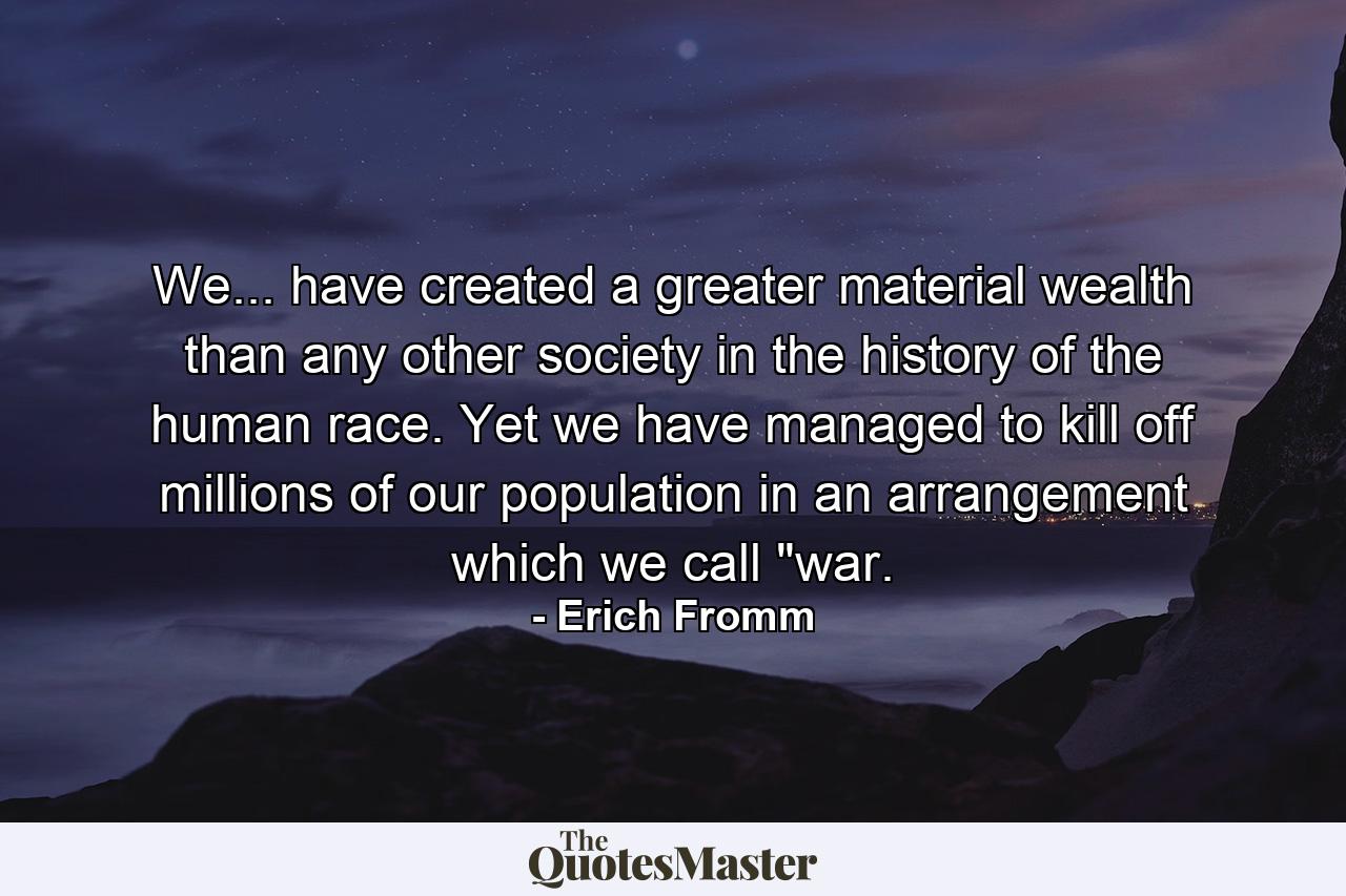 We... have created a greater material wealth than any other society in the history of the human race. Yet we have managed to kill off millions of our population in an arrangement which we call 