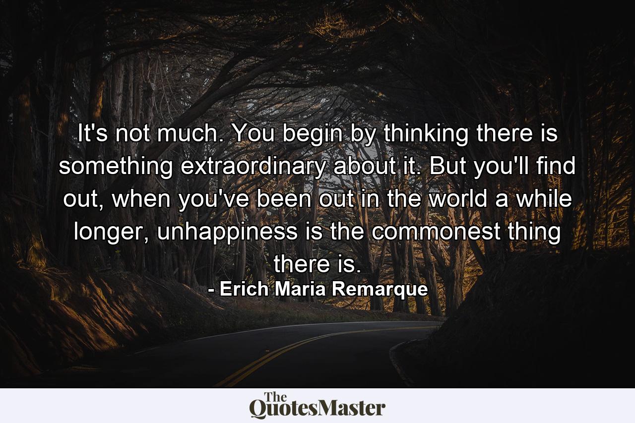 It's not much. You begin by thinking there is something extraordinary about it. But you'll find out, when you've been out in the world a while longer, unhappiness is the commonest thing there is. - Quote by Erich Maria Remarque