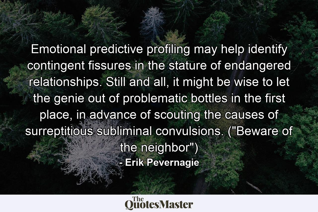 Emotional predictive profiling may help identify contingent fissures in the stature of endangered relationships. Still and all, it might be wise to let the genie out of problematic bottles in the first place, in advance of scouting the causes of surreptitious subliminal convulsions. (