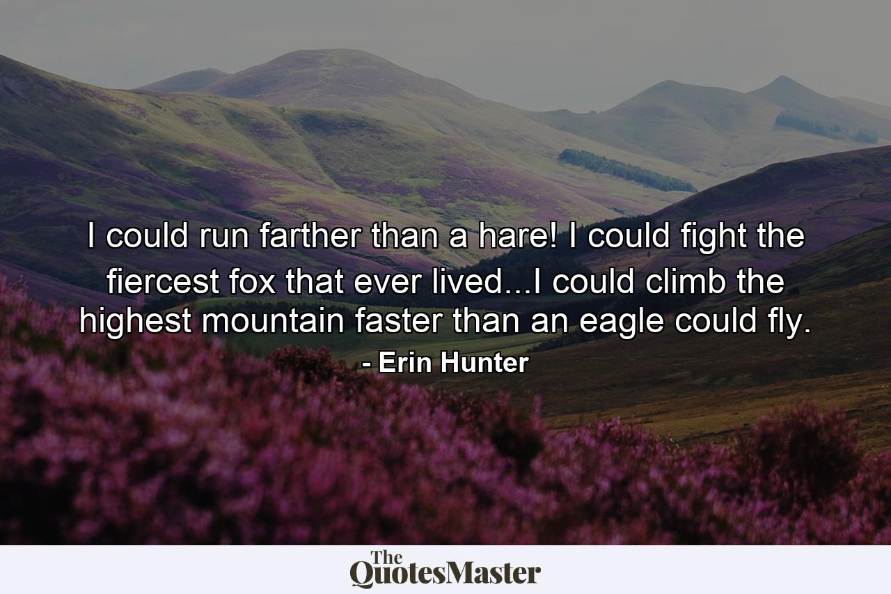 I could run farther than a hare! I could fight the fiercest fox that ever lived...I could climb the highest mountain faster than an eagle could fly. - Quote by Erin Hunter