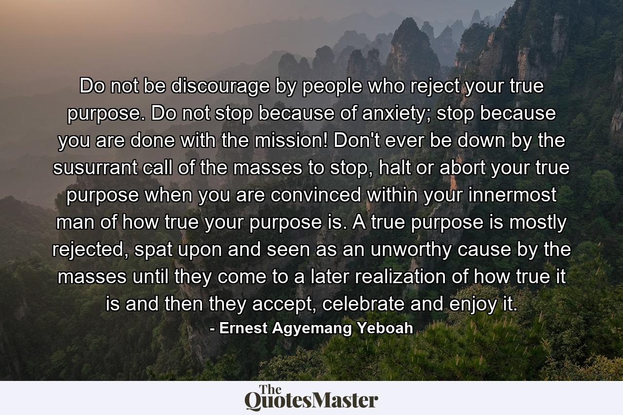 Do not be discourage by people who reject your true purpose. Do not stop because of anxiety; stop because you are done with the mission! Don't ever be down by the susurrant call of the masses to stop, halt or abort your true purpose when you are convinced within your innermost man of how true your purpose is. A true purpose is mostly rejected, spat upon and seen as an unworthy cause by the masses until they come to a later realization of how true it is and then they accept, celebrate and enjoy it. - Quote by Ernest Agyemang Yeboah