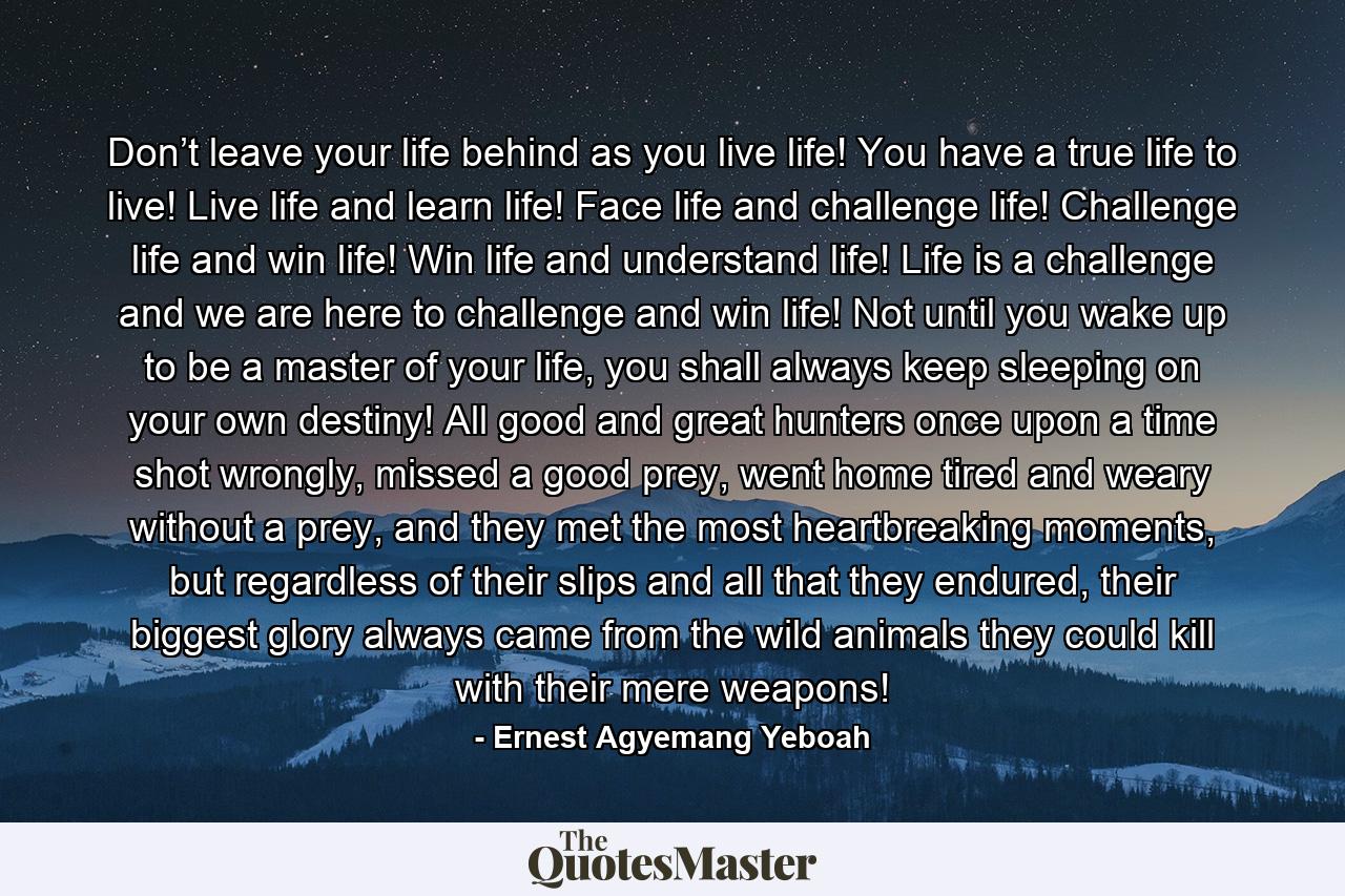 Don’t leave your life behind as you live life! You have a true life to live! Live life and learn life! Face life and challenge life! Challenge life and win life! Win life and understand life! Life is a challenge and we are here to challenge and win life! Not until you wake up to be a master of your life, you shall always keep sleeping on your own destiny! All good and great hunters once upon a time shot wrongly, missed a good prey, went home tired and weary without a prey, and they met the most heartbreaking moments, but regardless of their slips and all that they endured, their biggest glory always came from the wild animals they could kill with their mere weapons! - Quote by Ernest Agyemang Yeboah