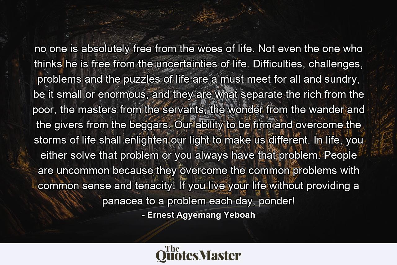 no one is absolutely free from the woes of life. Not even the one who thinks he is free from the uncertainties of life. Difficulties, challenges, problems and the puzzles of life are a must meet for all and sundry, be it small or enormous, and they are what separate the rich from the poor, the masters from the servants, the wonder from the wander and the givers from the beggars. Our ability to be firm and overcome the storms of life shall enlighten our light to make us different. In life, you either solve that problem or you always have that problem. People are uncommon because they overcome the common problems with common sense and tenacity. If you live your life without providing a panacea to a problem each day, ponder! - Quote by Ernest Agyemang Yeboah