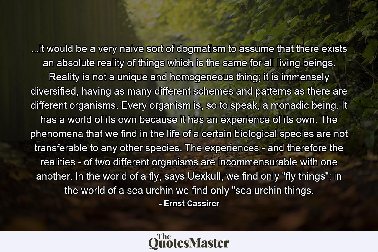 ...it would be a very naive sort of dogmatism to assume that there exists an absolute reality of things which is the same for all living beings. Reality is not a unique and homogeneous thing; it is immensely diversified, having as many different schemes and patterns as there are different organisms. Every organism is, so to speak, a monadic being. It has a world of its own because it has an experience of its own. The phenomena that we find in the life of a certain biological species are not transferable to any other species. The experiences - and therefore the realities - of two different organisms are incommensurable with one another. In the world of a fly, says Uexkull, we find only 