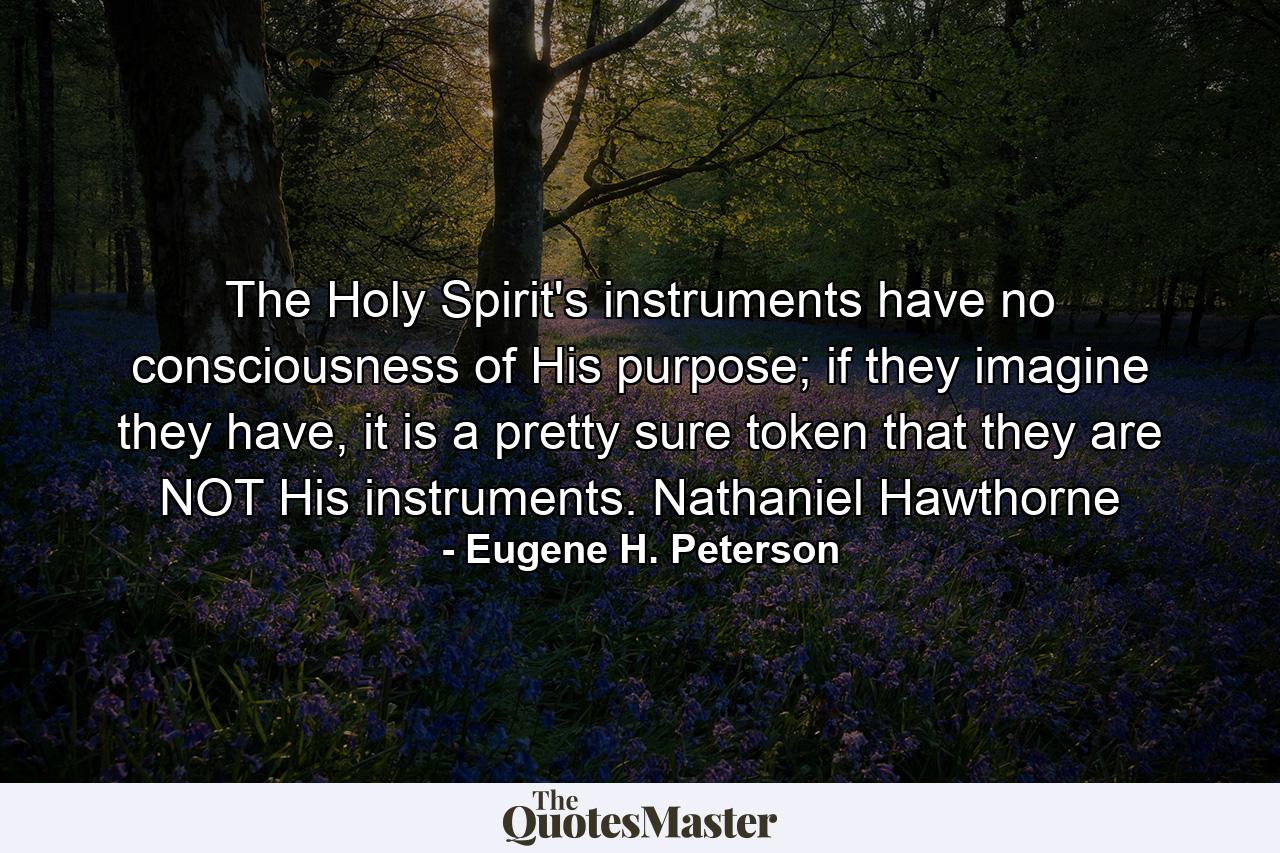 The Holy Spirit's instruments have no consciousness of His purpose; if they imagine they have, it is a pretty sure token that they are NOT His instruments. Nathaniel Hawthorne - Quote by Eugene H. Peterson