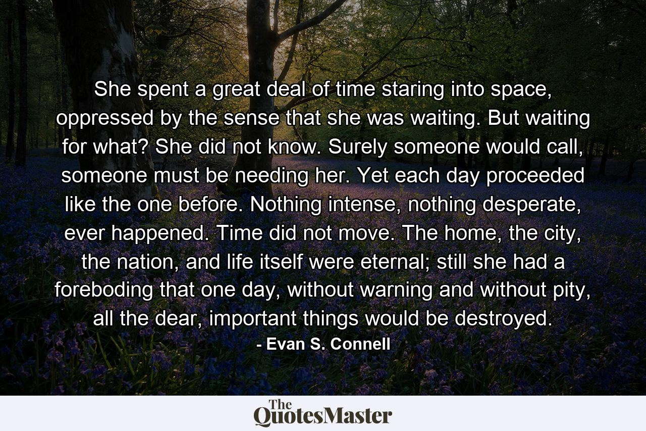 She spent a great deal of time staring into space, oppressed by the sense that she was waiting. But waiting for what? She did not know. Surely someone would call, someone must be needing her. Yet each day proceeded like the one before. Nothing intense, nothing desperate, ever happened. Time did not move. The home, the city, the nation, and life itself were eternal; still she had a foreboding that one day, without warning and without pity, all the dear, important things would be destroyed. - Quote by Evan S. Connell