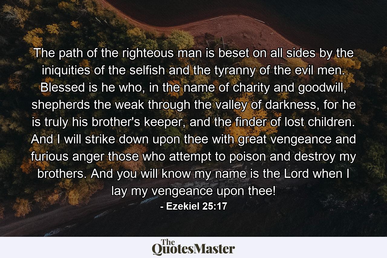 The path of the righteous man is beset on all sides by the iniquities of the selfish and the tyranny of the evil men. Blessed is he who, in the name of charity and goodwill, shepherds the weak through the valley of darkness, for he is truly his brother's keeper, and the finder of lost children. And I will strike down upon thee with great vengeance and furious anger those who attempt to poison and destroy my brothers. And you will know my name is the Lord when I lay my vengeance upon thee! - Quote by Ezekiel 25:17