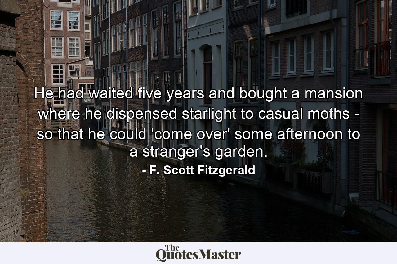 He had waited five years and bought a mansion where he dispensed starlight to casual moths - so that he could 'come over' some afternoon to a stranger's garden. - Quote by F. Scott Fitzgerald