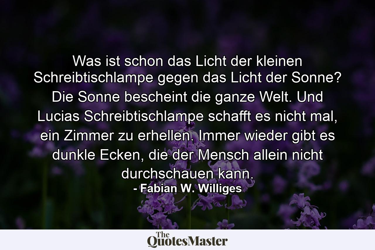 Was ist schon das Licht der kleinen Schreibtischlampe gegen das Licht der Sonne? Die Sonne bescheint die ganze Welt. Und Lucias Schreibtischlampe schafft es nicht mal, ein Zimmer zu erhellen. Immer wieder gibt es dunkle Ecken, die der Mensch allein nicht durchschauen kann. - Quote by Fabian W. Williges