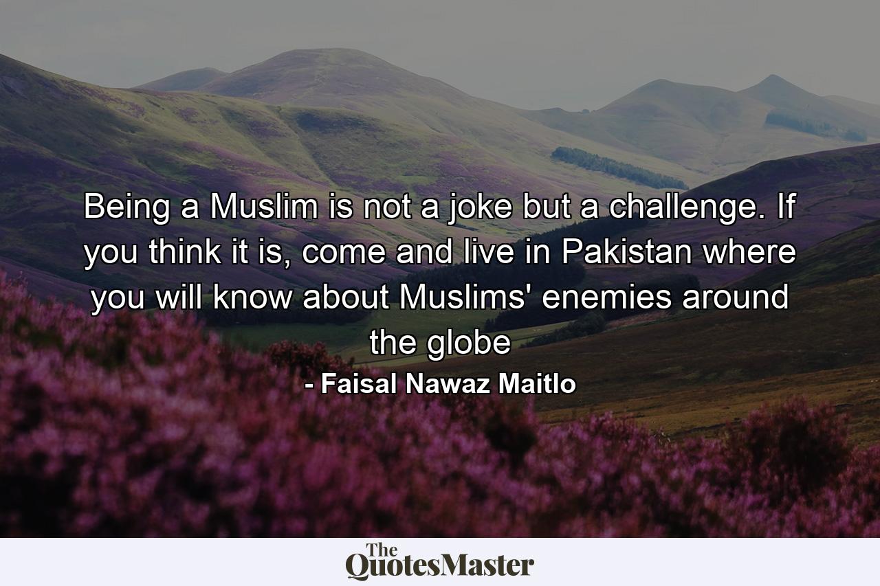 Being a Muslim is not a joke but a challenge. If you think it is, come and live in Pakistan where you will know about Muslims' enemies around the globe - Quote by Faisal Nawaz Maitlo