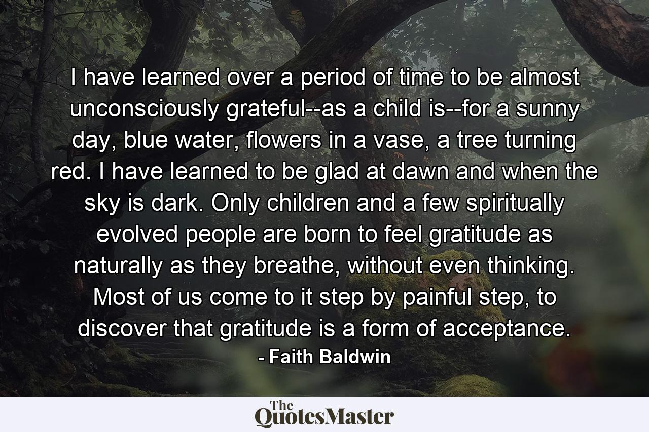 I have learned over a period of time to be almost unconsciously grateful--as a child is--for a sunny day, blue water, flowers in a vase, a tree turning red. I have learned to be glad at dawn and when the sky is dark. Only children and a few spiritually evolved people are born to feel gratitude as naturally as they breathe, without even thinking. Most of us come to it step by painful step, to discover that gratitude is a form of acceptance. - Quote by Faith Baldwin