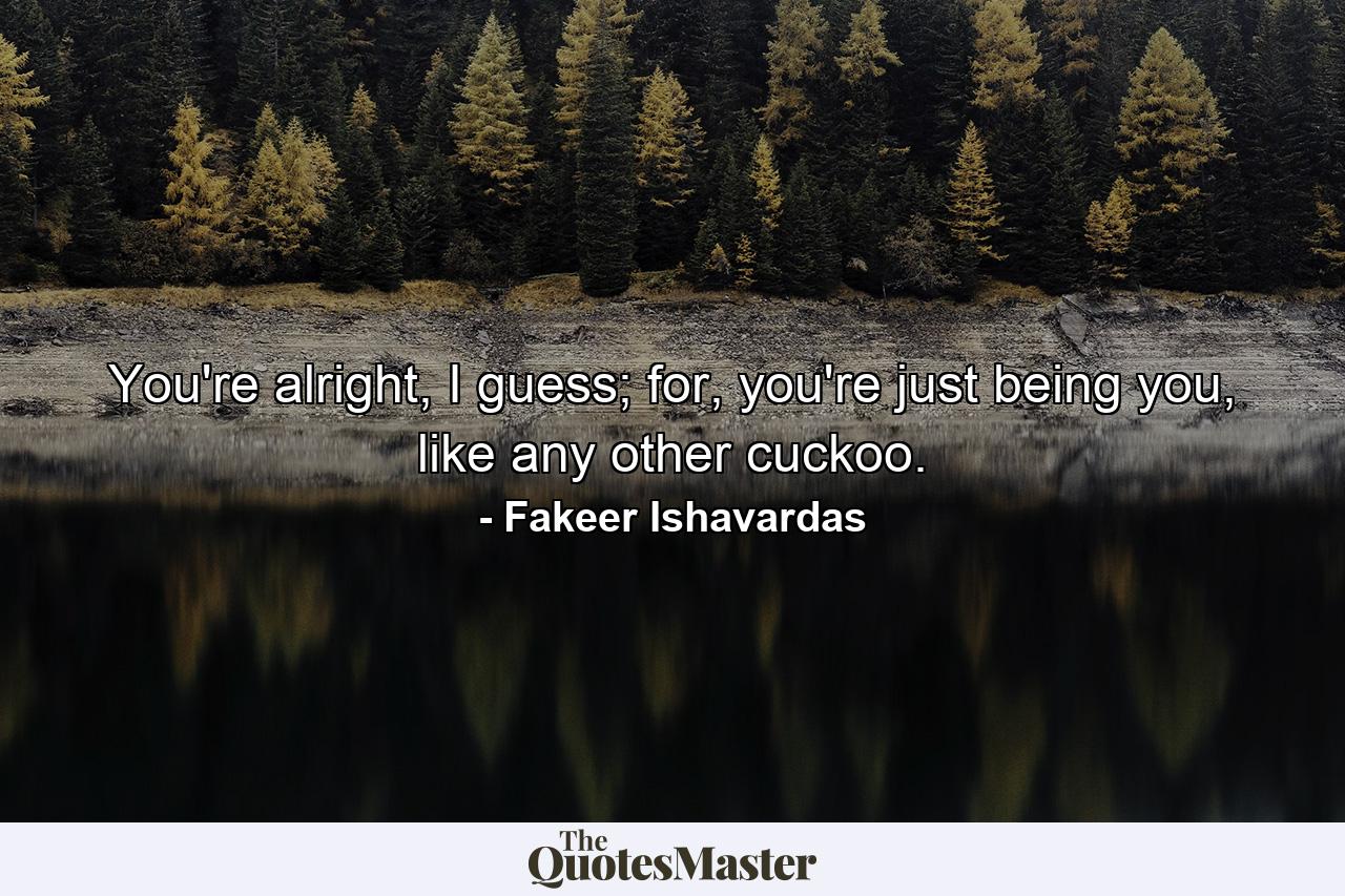 You're alright, I guess; for, you're just being you, like any other cuckoo. - Quote by Fakeer Ishavardas