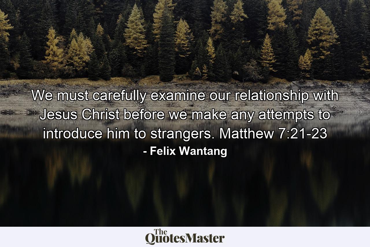 We must carefully examine our relationship with Jesus Christ before we make any attempts to introduce him to strangers. Matthew 7:21-23 - Quote by Felix Wantang