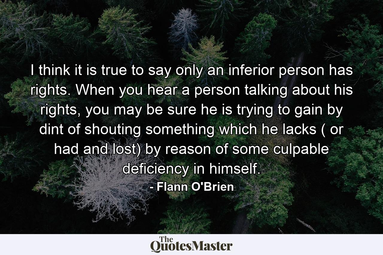 I think it is true to say only an inferior person has rights. When you hear a person talking about his rights, you may be sure he is trying to gain by dint of shouting something which he lacks ( or had and lost) by reason of some culpable deficiency in himself. - Quote by Flann O'Brien