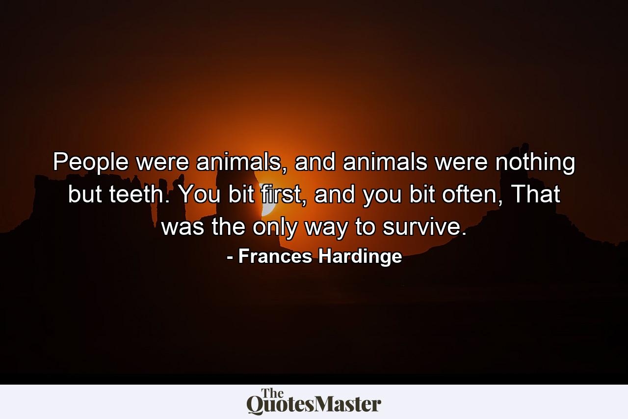 People were animals, and animals were nothing but teeth. You bit first, and you bit often, That was the only way to survive. - Quote by Frances Hardinge